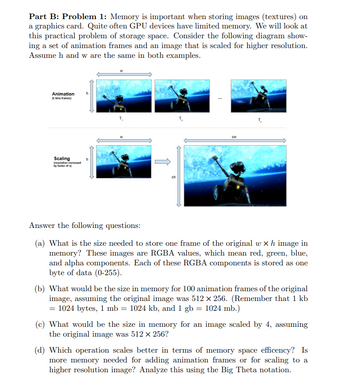 Part B: Problem 1: Memory is important when storing images (textures) on
a graphics card. Quite often GPU devices have limited memory. We will look at
this practical problem of storage space. Consider the following diagram show-
ing a set of animation frames and an image that is scaled for higher resolution.
Assume h and w are the same in both examples.
Animation
(k time frames)
h
Scaling
(resolution increased
by factor of s
T₁
T₂
SW
Answer the following questions:
(a) What is the size needed to store one frame of the original w× h image in
memory? These images are RGBA values, which mean red, green, blue,
and alpha components. Each of these RGBA components is stored as one
byte of data (0-255).
(b) What would be the size in memory for 100 animation frames of the original
image, assuming the original image was 512 × 256. (Remember that 1 kb
= 1024 bytes, 1 mb = 1024 kb, and 1 gb = 1024 mb.)
(c) What would be the size in memory for an image scaled by 4, assuming
the original image was 512 × 256?
(d) Which operation scales better in terms of memory space efficency? Is
more memory needed for adding animation frames or for scaling to a
higher resolution image? Analyze this using the Big Theta notation.