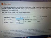 7 of 10
Question
A metal is oxidized if it's converted from its metallic form to make a compound, and it's reduced if it's
converted back to its metallic form. Use your answer from part Fand your observations of the reacti
to complete these statements.
Select the correct answer from each drop-down menu.
Magnesium is able to
O copper, and copper is able to
magnesium.
Zinc is able to
m, and magnesium is able to
v zinc.
oxidize
Copper is able to
id zinc is able to
copper.
reduce
i Cleanup and disposal: Wear your goggles, apron, and gloves during cleanup.
• Use forceps to remove the copper strip from test tube 6. Rinse the strip with water, and dry it. If thi
still appears to be in a good, clean condition, it may be reused. Otherwise, discard it in the trash.
Slowly pour the solution from test tube 6 down the sink drain along with plenty of running water. R
the test tube with distilled water, and return it to the rack to dry.
rubes 1
nd 5. Yd
Tolinw the same nrocedure for test tubes 2 and 3 However don't.clean un
