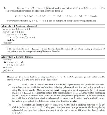 1.
Let Xi, i = 1, 2,. ..., n + 1 different nodes and let yį € R, i = 1,2, . ,n+ 1. The
interpolating polynomial is written in Newton's form as:
Pn(x) = a₁ + a₂(x − x₁) + a3(x − x₁)(x − x2) +
·+an+1(x-x₁)... (x - xn+1),
where the coefficients a¿, i = 1, ..., n + 1 can be computed using the following algorithm:
Algorithm 1 Newton's polynomial
aiyi, i = 1,2,...,n+1
for k= 2: n + 1 do
for i=1: k- 1 do
ak = = (ak — α₂)/(xk — xi)
end for
end for
If the coefficients ai, i = 1,..., n +1 are known, then the value of the interpolating polynomial at
the point z can be computed using Horner's formula:
Algorithm 2 Horner's formula
S = an+1
for in-1:1 do
s = a₁ + (2x₁) s
end for
Pn (2) =
= S
Remark: It is noted that in the loop conditions i= a: b:c of the previous pseudo-codes a is the
starting value, b is the step and c is the last value.
(a)
Write PYTHON 's functions coefs and evalp implementing the previously described
algorithms for the coefficients of the interpolating polynomial and it's evaluation at values z
using Horner's formula. Write a function newtinterp with input arguments (x, y, z), where
(xi, Yi), i = 1,..., n+1, the interpolation data points and z = [21, ..., Zm] the vector containing
the m points on which we want to evaluate the interpolating polynomial. This will compute
the coefficients of the interpolating polynomial a; using your function coefs and will return
the values uį = Pn (zi), i=1,2,...,m using your function evalp.
(b)
Consider the function f(x) = sinx, x = [0, 2π], and a uniform partition of [0, 2]
with 6 points xi, i = 1,...,6. Using your function newtinterp compute the interpolating
polynomial p5, that interpolates function ƒ at the nodes xį, at 101 equi-distributed points
Zį € [0, 2π].