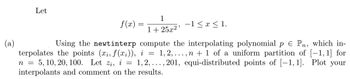 Let
f(x)=
1
1+25x²
−1≤ x ≤ 1.
=
Using the newtinterp compute the interpolating polynomial p € Pn, which in-
terpolates the points (xi, f(xi)), i 1,2,..., n + 1 of a uniform partition of [-1,1] for
n = : 5, 10, 20, 100. Let zi, i = 1,2,..., 201, equi-distributed points of [-1,1]. Plot your
interpolants and comment on the results.