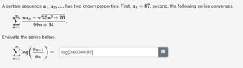 A certain sequence a1, a2,... has two known properties. First, a₁ = 87; second, the following series converges:
nan-√25n² +26
99n +34
Evaluate the series below.
an+1
( an^²) =
7=1
log
log[0.60044/87]
#