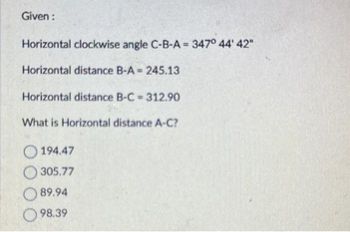 Given :
Horizontal clockwise angle C-B-A = 347° 44' 42"
Horizontal distance B-A= 245.13
Horizontal distance B-C = 312.90
What is Horizontal distance A-C?
194.47
305.77
89.94
98.39