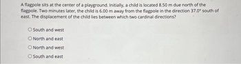 A flagpole sits at the center of a playground. Initially, a child is located 8.50 m due north of the
flagpole. Two minutes later, the child is 6.00 m away from the flagpole in the direction 37.0° south of
east. The displacement of the child lies between which two cardinal directions?
O South and west
O North and east
O North and west
O South and east