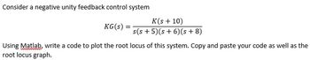 Consider a negative unity feedback control system
KG(s):
K(s + 10)
s(s+5)(s+ 6) (s+8)
Using Matlab, write a code to plot the root locus of this system. Copy and paste your code as well as the
root locus graph.