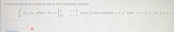 Evaluate the given integral along the indicated contour.
J f(z) dz, where f(z): =
X
3,
6x,
x < 0
X>0
and C is the parabola y = x2 from 2 = -1 + / to z = 1+ /