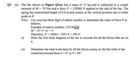 Q1 (a) The bar shown in Figure Q1(a) has a mass of 15 kg and is subjected to a couple
(200M) N applied to the end of the bar. The
moment of M = 70 Nm and a force P
spring has unstretched length of 0.4 m and remain in the vertical position due to roller
guide at B.
Note; Use your last three digit of matrix number to determine the value of force P as
follows;
Example of matrix number, CD190234
M = (2+3+4) = 9
Therefore, P = 200M = 200+9 = 209 N
Draw the free body diagram of the bar to account for all the forces that act on
%D
(i)
it.
(ii)
Determine the total work done by all the forces acting on the bar when it has
rotated downward from 0 = 0° to 0 = 90°.
