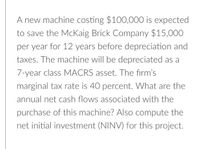 A new machine costing $100,000 is expected
to save the McKaig Brick Company $15,000
per year for 12 years before depreciation and
taxes. The machine will be depreciated as a
7-year class MACRS asset. The firm's
marginal tax rate is 40 percent. What are the
annual net cash flows associated with the
purchase of this machine? Also compute the
net initial investment (NINV) for this project.
