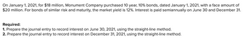 On January 1, 2021, for $18 million, Monument Company purchased 10 year, 10% bonds, dated January 1, 2021, with a face amount of
$20 million. For bonds of similar risk and maturity, the market yield is 12%. Interest is paid semiannually on June 30 and December 31.
Required:
1. Prepare the journal entry to record interest on June 30, 2021, using the straight-line method.
2. Prepare the journal entry to record interest on December 31, 2021, using the straight-line method.