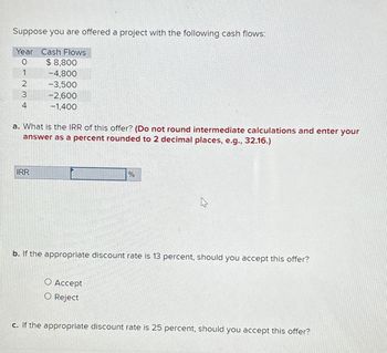 Suppose you are offered a project with the following cash flows:
Year Cash Flows
0
1
2
3
4
$8,800
-4,800
-3,500
-2,600
-1,400
a. What is the IRR of this offer? (Do not round intermediate calculations and enter your
answer as a percent rounded to 2 decimal places, e.g., 32.16.)
IRR
%
O Accept
O Reject
☆
b. If the appropriate discount rate is 13 percent, should you accept this offer?
c. If the appropriate discount rate is 25 percent, should you accept this offer?