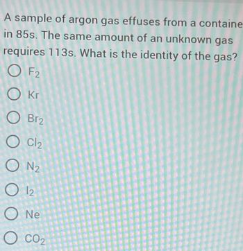 A sample of argon gas effuses from a containe
in 85s. The same amount of an unknown gas
requires 113s. What is the identity of the gas?
OF2
Okr
O Br2
O Cl₂
ON₂
O 12
O Ne
O CO₂