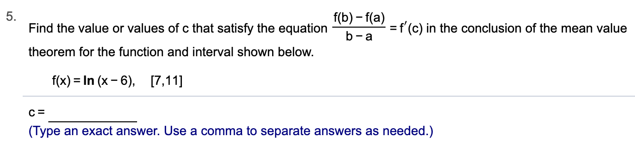 5.
Find the value or values of c that satisfy the equation
f(b)-f(a)
=f(c) in the conclusion of the mean value
b-a
theorem for the function and interval shown below.
f(x) In (x -6),
[7,11]
с 3
(Type an exact answer. Use a comma to separate answers as needed.)
