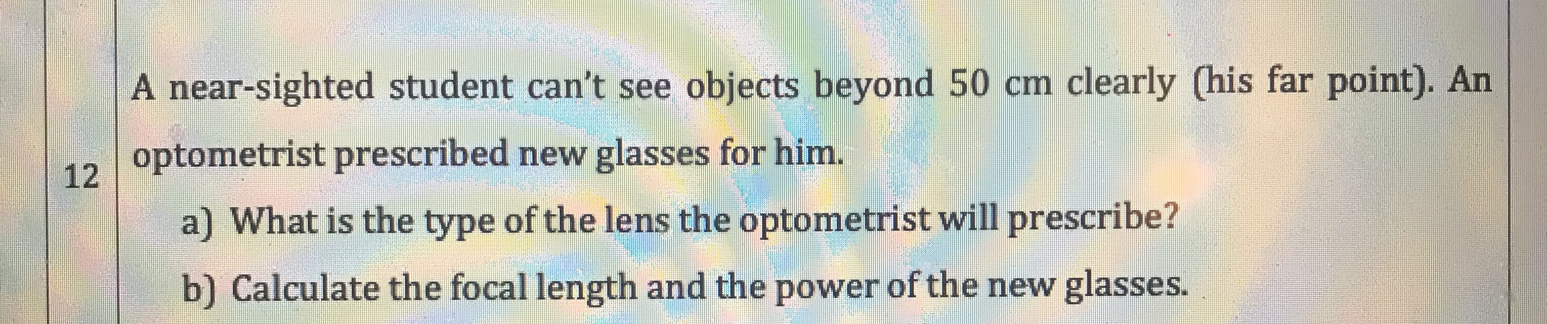 A near-sighted student can't see objects beyond 50 cm clearly (his far point). An
optometrist prescribed new glasses for him.
12
a) What is the type of the lens the optometrist will prescribe?
b) Calculate the focal length and the power of the new glasses.
