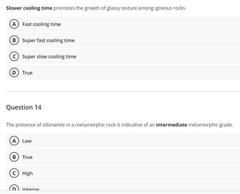 Slower cooling time promotes the growth of glassy texture among igneous rocks.
(A) Fast cooling time
B) Super fast cooling time
Super slow cooling time
D) True
Question 14
The presence of sillimanite in a metamorphic rock is indicative of an intermediate metamorphic grade.
A) Low
B) True
c) High
D Intense