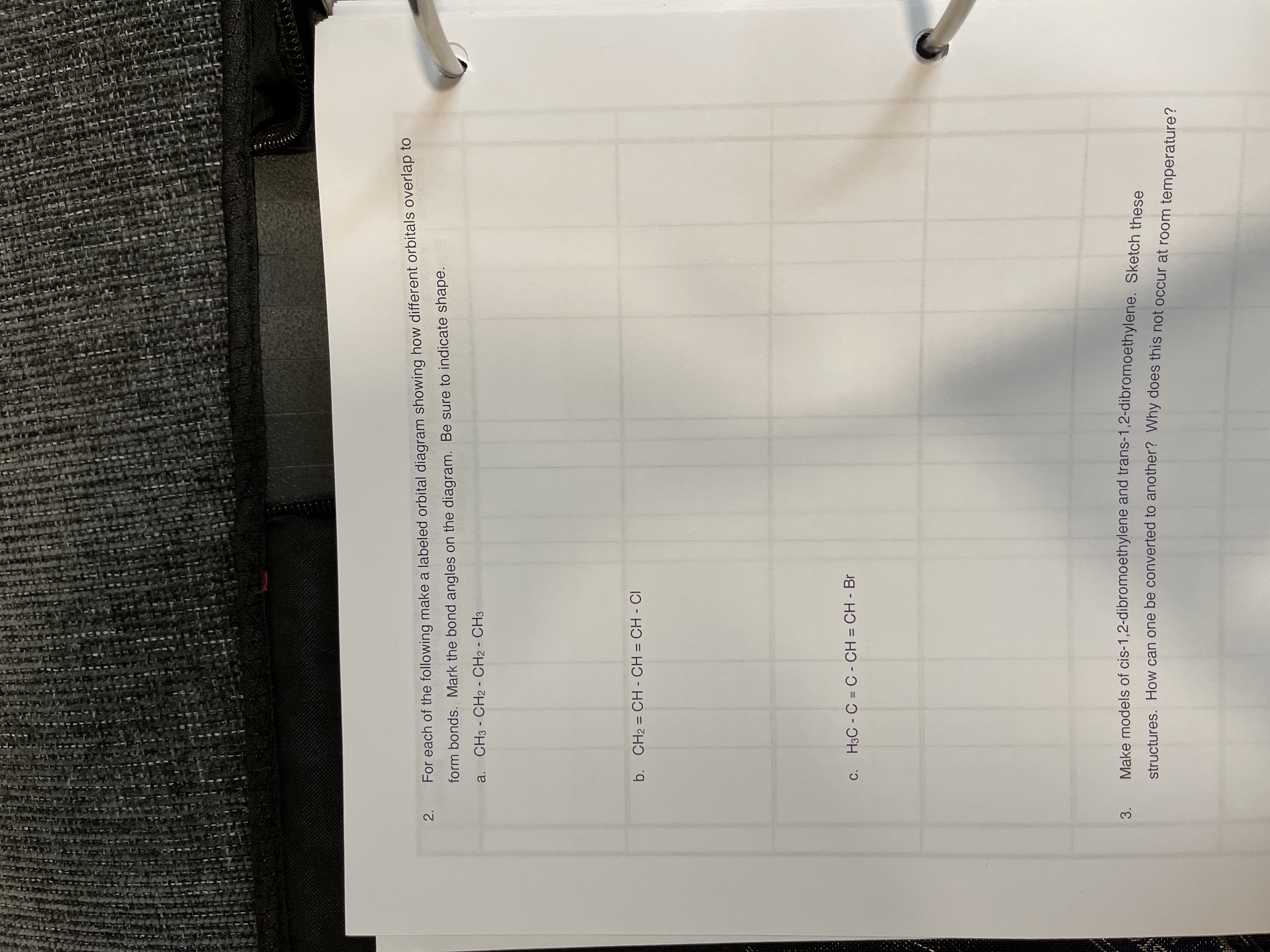 2.
For each of the following make a labeled orbital diagram showing how different orbitals overlap to
form bonds. Mark the bond angles on the diagram. Be sure to indicate shape.
a. CH3 - CH2 - CH2 - CH3
b. CH2 = CH - CH = CH - CI
%3D
H3C - C = C - CH = CH - Br
Make models of cis-1,2-dibromoethylene and trans-1,2-dibromoethylene. Sketch these
3.
structures, How can one be converted to another? Why does this not occur at room temperature?
