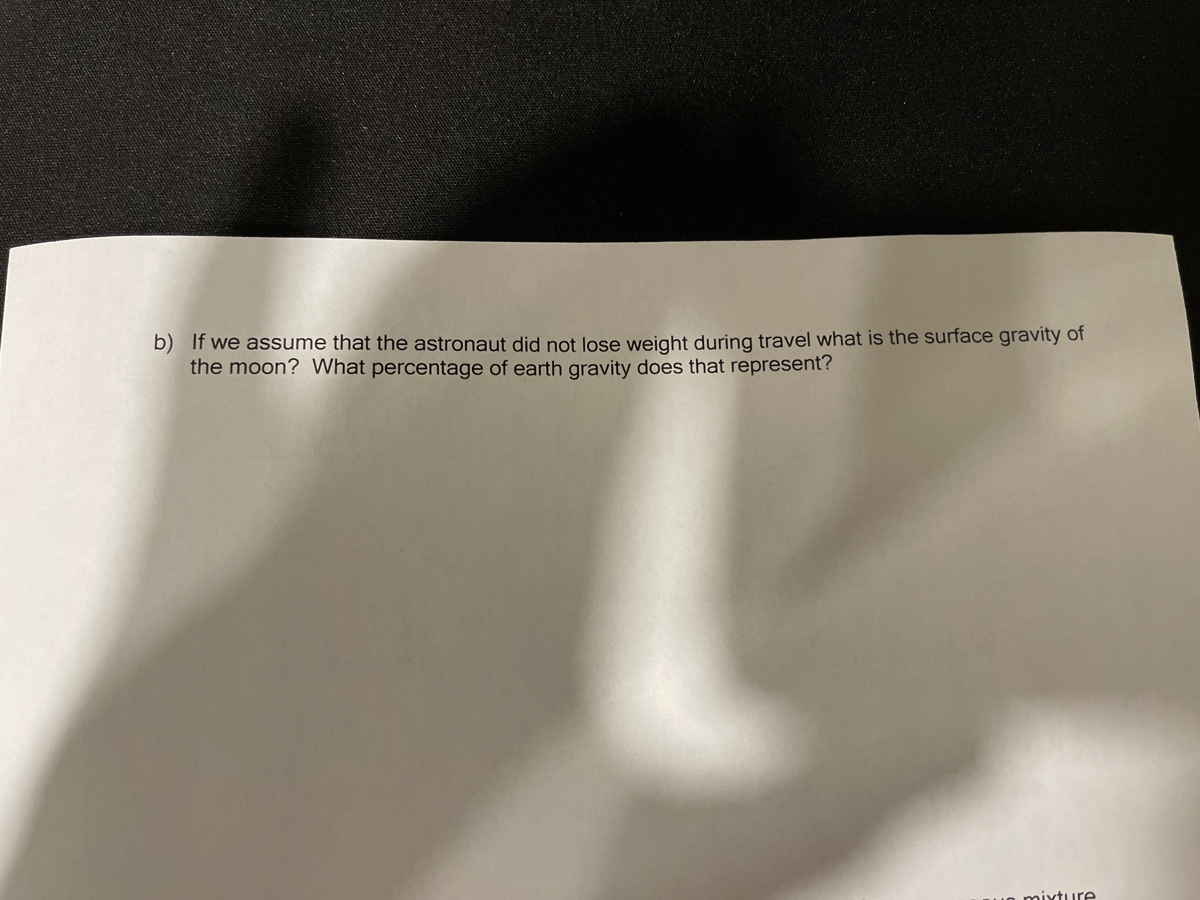 b) If we assume that the astronaut did not lose weight during travel what is the surface gravity of
the moon? What percentage of earth gravity does that represent?
o mixture
