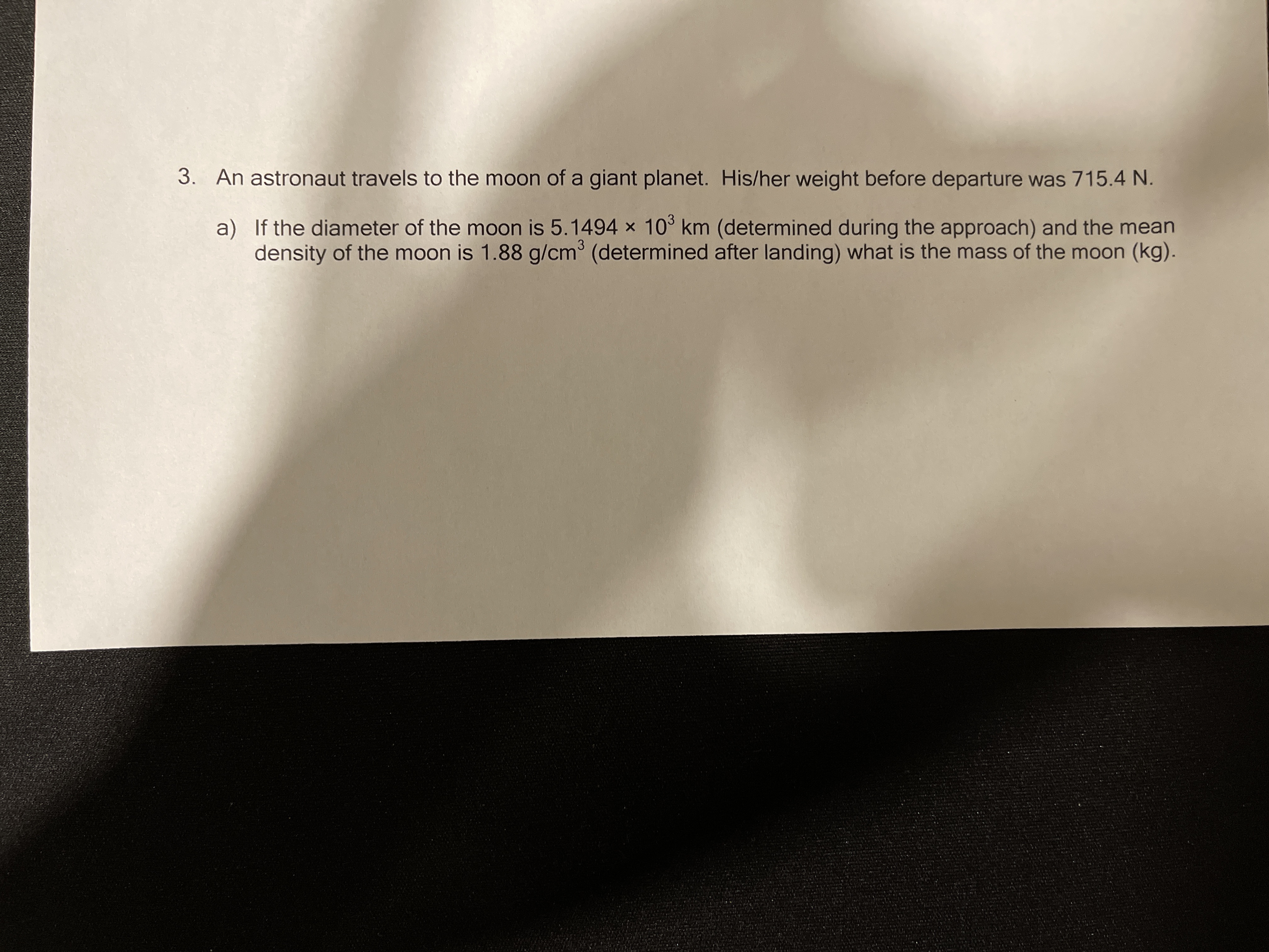 3. An astronaut travels to the moon of a giant planet. His/her weight before departure was 715.4 N.
a) If the diameter of the moon is 5.1494 x 10° km (determined during the approach) and the mean
density of the moon is 1.88 g/cm³ (determined after landing) what is the mass of the moon (kg).

