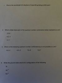 1.
What is the wavelength of a skydiver of mass 80 kg falling at 200 km/h?
2. Which orbital does each of the quantum number combination below represent (n,I,m)?
2,0,0
4,2,-2
3,1,1
3. Which of the following quantum number combination(s) is not possible (n,l,m)?
4,4,-2
4,3,-3
7,6,-6
7,6,7
4. Write the ground state electronic configuration of the following
Si
As*3
Fe*3
