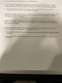 Assume that all gases obey the Ideal Gas Law. Use separate paper.
1.
A 20.0 L reactor is filled with air (20% oxygen, CO2 free), temperature recorded, 23.0°C. 1-Hexene
(C6H12, 10.00 mL, d = 0.6685 g/mL, MW = 84.162 g/mol) was introduced and combusted. After the
temperature equilibrated the total pressure in the reactor was 1.784 atm. Assume ideal gas behavior.
a) If an excess oxygen was present in the reactor what was the pressure of the air prior to the
introduction of the hydrocarbon? (hint: balance the equation)
2. A pond has an oxygen content of 2.401 × 10 mole/L. What is the atmospheric pressure that day if the
temperature was 15°C and the humidity was 70%? Assume that the CO2 contribution is negligible.
K for oxygen is 1.30 × 10° mol/L atm.
3. A solution is prepared by dissolving 35.0 g of hemoglobin in enough water to make up 1.00 L in
volume. The osmotic pressure of the solution is found to be 10.0 mmHg at 25.0 °C. Calculate the
molar mass of hemoglobin.
4. a) What is the osmotic pressure of an aqueous solution at 25°C if its freezing point is - 2.1°C?
Assume that M and m are equivalent. K¢ for water is 1.86 °C/m
b) What mass of fructose (180.16 g/mol) would you need to dissolve in 500 mL of water to achieve
that effect?
c) What mass of NaCl (58.44 g/mole) would you need to dissolve in 500 mL of water to achieve
that effect?
