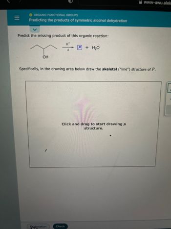 |||
O ORGANIC FUNCTIONAL GROUPS
Predicting the products of symmetric alcohol dehydration
Predict the missing product of this organic reaction:
H+
A
OH
planation
+ H₂O
Specifically, in the drawing area below draw the skeletal ("line") structure of P.
Click and drag to start drawing a
structure.
Check
www-awu.alek