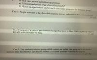 In each case, answer the following questions.
a) is it an experimental or an observational study?
b) if it is an experimental study, what is the control group and the treatment group?
5.
Case 1: People are asked if they have had magnetic therapy and whether their pain is reduced.
[3-K]
Case 2: As part of a study to gain information regarding travel to Mars, NASA is paying subjects
$18 000 to lie in bed for 70 days.
[3-K]
students while the other has right-handed students. Their math grades are collected and analyzed.
[3-K]
Case 3: Two randomly selected groups of 100 students are studied. One group has all left-handed
