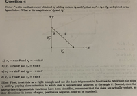 Question 4
noiteau
Vector r is the resultant vector obtained by adding vectors r, and ry, that is, 7=Tz+ĩy, as depicted in the
figure below. What is the magnitude of , and Ty?
+y
a) rg =r cos 0 and r, = -
=-r sin 0
%3D
b) ra =r sin0 and r, =rcos 0
Ty
eb erti ni anailusr odt ai bobbe orr & bns A 1 anioq inailurao od anob
& bns A 1 Tanion
c) rz =r sin 0 and ry
=-r cos 0
|
3o ow7
d) Tz = r cos 0 and
Ty =r sin 0
%3D
(Hint: First, treat this as a right triangle and use the basic trigonometric functions to determine the sides
Ta and ry, paying close attention to which side is opposite and adjacent to the angle 0. Second, once the
appropriate trigonometric functions have been identified, remember that the sides are actually vectors, so
their directions-in terms of signs, positive or negative, need to be supplied).
