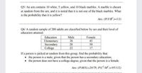 Q5/ An urn contains 10 white, 5 yellow, and 10 black marbles. A marble is chosen
at random from the urn, and it is noted that it is not one of the black marbles. What
is the probability that it is yellow?
Ans. (P(Y/B")=1/3)
Q6/ A random sample of 200 adults are classified below by sex and their level of
education attained.
Education
Elementary
Secondary
College
Male
Female
38
45
28
50
22
17
If a person is picked at random from this group, find the probability that:
the person is a male, given that the person has a secondary education;
• the person does not have a college degree, given that the person is a female,
Ans. (P(M/S)=28/78; P(CIM )=95/112)
