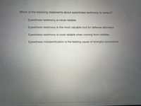 Which of the following statements about eyewitness testimony is correct?
Eyewitness testimony is never reliable.
O Eyewitness testimony is the most valuable tool for defense attorneys.
Eyewitness testimony is most reliable when coming from children.
Eyewitness misidentification is the leading cause of wrongful convictions.
