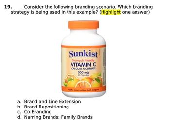 19.
Consider the following branding scenario. Which branding
strategy is being used in this example? (Highlight one answer)
Sunkist
Stomach Friendly
VITAMIN C
CALCIUM ASCORBATE
500 mg
90 Capsules
ty bones, curtioge, teeth and guns
a. Brand and Line Extension
b. Brand Repositioning
c. Co-Branding
d. Naming Brands: Family Brands