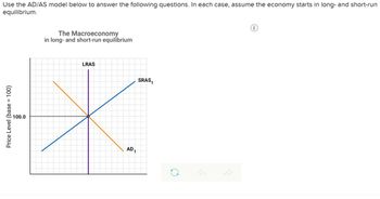 Use the AD/AS model below to answer the following questions. In each case, assume the economy starts in long- and short-run
equilibrium.
Price Level (base = 100)
100.0
The Macroeconomy
in long- and short-run equilibrium
LRAS
AD₁
SRAS₁
C