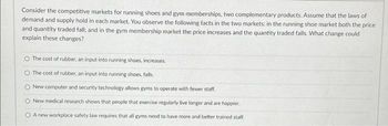 Consider the competitive markets for running shoes and gym memberships, two complementary products. Assume that the laws of
demand and supply hold in each market. You observe the following facts in the two markets: in the running shoe market both the price
and quantity traded fall; and in the gym membership market the price increases and the quantity traded falls. What change could
explain these changes?
O The cost of rubber, an input into running shoes, increases.
O The cost of rubber, an input into running shoes, falls.
O New computer and security technology allows gyms to operate with fewer staff.
O New medical research shows that people that exercise regularly live longer and are happier.
O A new workplace safety law requires that all gyms need to have more and better trained staff.