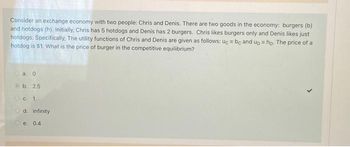 Consider an exchange economy with two people: Chris and Denis. There are two goods in the economy: burgers (b)
and hotdogs (h). Initially, Chris has 5 hotdogs and Denis has 2 burgers. Chris likes burgers only and Denis likes just
hotdogs. Specifically, The utility functions of Chris and Denis are given as follows: uc = be and up = hp. The price of a
hotdog is $1. What is the price of burger in the competitive equilibrium?
Ⓒa. 0
b. 2.5
O c. 1
Od. infinity
e. 0.4