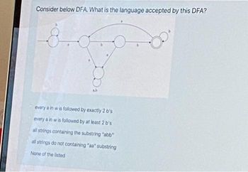 Consider below DFA. What is the language accepted by this DFA?
every a in w is followed by exactly 2 b's
every a in w is followed by at least 2 b's
all strings containing the substring "abb"
all strings do not containing "aa" substring
None of the listed