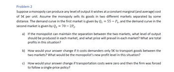 Problem 2
Suppose a monopoly can produce any level of output it wishes at a constant marginal (and average) cost
of 5€ per unit. Assume the monopoly sells its goods in two different markets separated by some
distance. The demand curve in the first market is given by Q₁ = 55 — P₁, and the demand curve in the
second market is given by Q₂ = 70 - 2P₂.
a)
If the monopolist can maintain the separation between the two markets, what level of output
should be produced in each market, and what price will prevail in each market? What are total
profits in this situation?
b) How would your answer change if it costs demanders only 5€ to transport goods between the
two markets? What would be the monopolist's new profit level in this situation?
c) How would your answer change if transportation costs were zero and then the firm was forced
to follow a single-price policy?