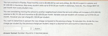 You run a school in Florida. Fixed monthly cost is $5,866.00 for rent and utilities, $5,706.00 is spent in salaries and
$1,536.00 in insurance. Also every student adds up to $104.00 per month in stationary, food etc. You charge $697.00
per month from every student now.
You are considering moving the school to another neighborhood where the rent and utilities will increase to $10,365.00,
salaries to $6,741.00 and insurance to $2,059.00 per month. Variable cost per student will increase up to $164.00 per
month. However you can charge $1,120.00 per student.
You want to determine in percent the new charge compared to the previous charge. To calculate this, divide the new
charge per student by the previous charge per student, keep in a decimal form and round to 3 decimal points.
I
Submit
Answer format: Number: Round to: 3 decimal places.