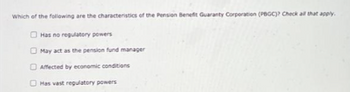 Which of the following are the characteristics of the Pension Benefit Guaranty Corporation (PBGC)? Check all that apply.
Has no regulatory powers
May act as the pension fund manager
Affected by economic conditions
Has vast regulatory powers