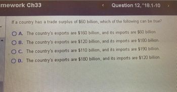 mework Ch33
Question 12, *18.1-10
If a country has a trade surplus of $60 billion, which of the following can be true?
OA. The country's exports are $160 billion, and its imports are $60 billion.
OB. The country's exports are $120 billion, and its imports are $180 billion.
OC. The country's exports are $110 billion, and its imports are $190 billion.
OD. The country's exports are $180 billion, and its imports are $120 billion..