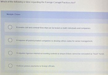 Which of the following is false regarding the Foreign Corrupt Practices Act?
Multiple Choice
It creates civil and criminal fines that can be levied on both individuals and companies
It requires all publicly traded companies to develop ethics codes for senior management
It requires rigorous internal accounting controls to ensure bribes cannot be concealed as "slush" funds.
It allows grease payments to foreign officials.