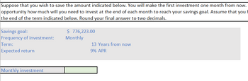 Suppose that you wish to save the amount indicated below. You will make the first investment one month from now.
opportunity how much will you need to invest at the end of each month to reach your savings goal. Assume that you
the end of the term indicated below. Round your final answer to two decimals.
Savings goal:
Frequency of investment:
Term:
Expected return
Monthly investment
$ 776,223.00
Monthly
13 Years from now
9% APR