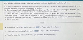 (Individual or component costs of capital) Compute the cost of capital for the firm for the following:
a. Currently bonds with a similar credit rating and maturity as the firm's outstanding debt are selling to yield 8.13 percent
while the borrowing firm's corporate tax rate is 34 percent.
b. Common stock for a firm that paid a $1.08 dividend last year. The dividends are expected to grow at a rate of 5.6
percent per year into the foreseeable future. The price of this stock is now $24.67.
c. A bond that has a $1,000 par value and a coupon interest rate of 11.9 percent with interest paid semiannually. A new
issue would sell for $1,154 per bond and mature in 20 years. The firm's tax rate is 34 percent.
d. A preferred stock paying a dividend of 7.7 percent on a $95 par value. If a new issue is offered, the shares would sell
for $84.63 per share.
a. The after-tax cost of debt debt for the firm is 5.37 %. (Round to two decimal places.)
b. The cost of common equity for the firm is 10.22 %. (Round to two decimal places.)
c. The after-tax cost of debt for the firm is%. (Round to two decimal places.)