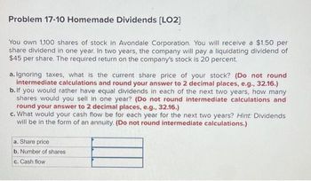 Problem 17-10 Homemade Dividends [LO2]
You own 1,100 shares of stock in Avondale Corporation. You will receive a $1.50 per
share dividend in one year. In two years, the company will pay a liquidating dividend of
$45 per share. The required return on the company's stock is 20 percent.
a. Ignoring taxes, what is the current share price of your stock? (Do not round
intermediate calculations and round your answer to 2 decimal places, e.g., 32.16.)
b. If you would rather have equal dividends in each of the next two years, how many
shares would you sell in one year? (Do not round intermediate calculations and
round your answer to 2 decimal places, e.g., 32.16.)
c. What would your cash flow be for each year for the next two years? Hint: Dividends
will be in the form of an annuity. (Do not round intermediate calculations.)
a. Share price
b. Number of shares
c. Cash flow