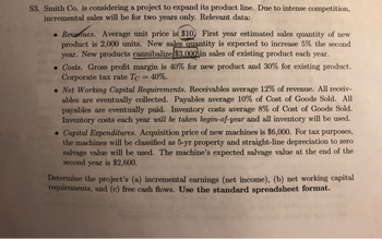 S3. Smith Co. is considering a project to expand its product line. Due to intense competition,
incremental sales will be for two years only. Relevant data:
• Reuenues. Average unit price is $10) First year estimated sales quantity of new
product is 2,000 units. New sales quantity is expected to increase 5% the second
year. New products cannibalize $3.000 in sales of existing product each year.
• Costs. Gross profit margin is 40% for new product and 30% for existing product.
Corporate tax rate Tc = 40%.
• Net Working Capital Requirements. Receivables average 12% of revenue. All receiv-
ables are eventually collected. Payables average 10% of Cost of Goods Sold. All
payables are eventually paid. Inventory costs average 8% of Cost of Goods Sold.
Inventory costs each year will be taken begin-of-year and all inventory will be used.
• Capital Expenditures. Acquisition price of new machines is $6,000. For tax purposes,
the machines will be classified as 5-yr property and straight-line depreciation to zero
salvage value will be used. The machine's expected salvage value at the end of the
second year is $2,600.
Determine the project's (a) incremental earnings (net income), (b) net working capital
requirements, and (c) free cash flows. Use the standard spreadsheet format.