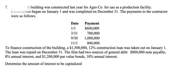 7.
A building was constructed last year for Agro Co. for use as a production facility.
Construction began on January 1 and was completed on December 31. The payments to the contractor
were as follows.
Date
Payment
1/1
$600,000
3/31
700,000
9/30
1,000,000
11/1
800,000
To finance construction of the building, a $1,500,000, 12% construction loan was taken out on January 1.
The loan was repaid on December 31. The firm had two sources of general debt: $800,000 note payable,
8% annual interest, and $1,200,000 par value bonds, 10% annual interest.
Determine the amount of interest to be capitalized