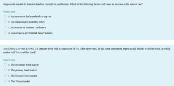 Suppose the market for loanable funds is currently in equilibrium. Which of the following factors will cause an increase in the interest rate?
Select one:
O a. An increase in the household saving rate
O b. An expansionary monetary policy
Oc. An increase in business confidence
O d. A decrease in government budget deficits
Travis buys a 20-year, $10,000 US Treasury bond with a coupon rate of 5%. After three years, he has some unexpected expenses and decides to sell the bond. In which
market will Travis sell his bond?
Select one:
O a. The secondary bond market
O b. The primary bond market
O c. The Treasury bond market
Od. The T-bond market