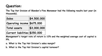 Question:
The Top Hat Division of Blandon's Fine Menswear had the following results last year (in
thousands).
Sales
$4,500,000
Operating income $675,000
Total assets
$3,000,000
Current liabilities $250,000
Management's target rate of return is 12% and the weighted average cost of capital is
9%.
a. What is the Top Hat Division's sales margin?
b. What is the Top Hat Division's capital turnover?