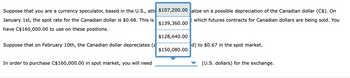 Suppose that you are a currency speculator, based in the U.S., att
January 1st, the spot rate for the Canadian dollar is $0.68. This is
have C$160,000.00 to use on these positions.
Suppose that on February 10th, the Canadian dollar depreciates (a
In order to purchase C$160,000.00 in spot market, you will need
$107,200.00 alize on a possible depreciation of the Canadian dollar (C$). On
t which futures contracts for Canadian dollars are being sold. You
$139,360.00
$128,640.00
$150,080.00
d) to $0.67 in the spot market.
(U.S. dollars) for the exchange.