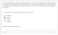 A 2.45 g air-inflated balloon is given an excess negative charge, q = -3.00 x 10-8 C, by rubbing it with a blanket. It is found
that a charged rod can be held above the balloon at a distance of d = 6.20 cm to make the balloon float. Assume the balloon and
rod to be point charges. The Coulomb force constant is 1/(4re0) = 8.99 × 10° N•m²/C² and the acceleration due to gravity is
g = 9.81 m/s².
In order for this to occur, what polarity of charge must the rod possess?
92 is negative
2 is positive
92 is neutral
92 is a proton
How much charge q, does the rod have?
92 =
