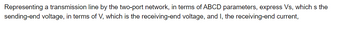 Representing a transmission line by the two-port network, in terms of ABCD parameters, express Vs, which is the
sending-end voltage, in terms of V, which is the receiving-end voltage, and I, the receiving-end current,