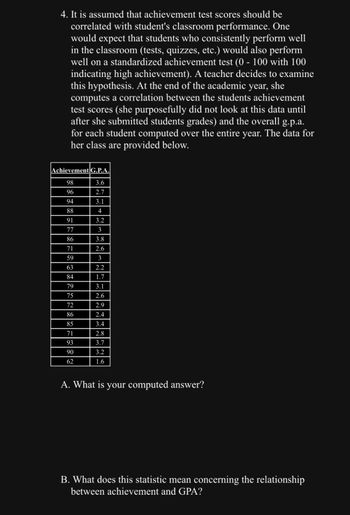 4. It is assumed that achievement test scores should be
correlated with student's classroom performance. One
would expect that students who consistently perform well
in the classroom (tests, quizzes, etc.) would also perform
well on a standardized achievement test (0 - 100 with 100
indicating high achievement). A teacher decides to examine
this hypothesis. At the end of the academic year, she
computes a correlation between the students achievement
test scores (she purposefully did not look at this data until
after she submitted students grades) and the overall g.p.a.
for each student computed over the entire year. The data for
her class are provided below.
Achievement G.P.A.
98
3.6
96
2.7
94
3.1
88
4
91
3.2
3
3.8
2.6
3
2.2
1.7
3.1
2.6
2.9
2.4
3.4
2.8
3.7
3.2
1.6
77
86
71
59
63
84
79
75
72
86
85
71
93
90
62
A. What is your computed answer?
B. What does this statistic mean concerning the relationship
between achievement and GPA?