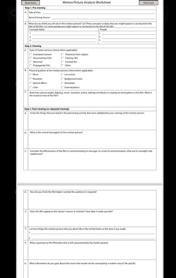 Reset Form
Step 1. Pre-viewing
A. Title of Film:
Motion Picture Analysis Worksheet
Print Form
Record Group Source:
B. What do you think you will see in this motion picture? List Three concepts or ideas that you might expect to see based on the
title of the film. List some people you might expect to see based on the title of the film.
Concepts/Ideas
1.
2.
3.
Step 2. Viewing
A. Type of motion picture (check where applicable):
Animated Cartoon
Documentary Film
Theatrical short subject
Training film
Newsreel
Combat film
Propaganda Film
Other
B. Physical qualities of the motion picture (check where applicable):
| Music
Live action
Narration
Background noise
Special effects
Color
| Animation
People
1.
2.
3.
Dramatizations
Note how camera angles, lighting, music, narration, and/or editing contribute to creating an atmosphere in this film. What is
the mood or tone of the film?
Step 3. Post-viewing (or repeated viewing)
A. Circle the things that you listed in the previewing activity that were validated by your viewing of the motion picture.
B.
What is the central message(s) of this motion picture?
D.
Consider the effectiveness of the film in communicating its message. As a tool of communication, what are its strengths and
weaknesses?
How do you think the filmmakers wanted the audience to respond?
E. Does this film appeal to the viewer's reason or emotion? How does it make you feel?
F. List two things this motion picture tells you about life in the United States at the time it was made:
1.
2.
G. Write a question to the filmmaker that is left unanswered by the motion picture.
H. What information do you gain about this event that would not be conveyed by a written source? Be specific.