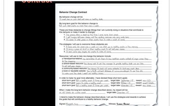 Behavior Change Contract
My behavior change will be:
To snack less on junk food and more on healthy foods.
My long-term goal for this behavior change is:
Eat junk Good snacks no more Than once a week.
These are three obstacles to change (things that I am currently doing or situations that contribute to
this behavior or make it harder to change):
1. The grocery store is closed by The Time I come home from school
2.I get hungry between classes, and The vending machines only carry candy bars
3. It's easer To order pizza or other snacks Than To make a snack at home.
The strategies I will use to overcome these obstacles are:
1. I'll leave early for school once a week so I can stock up on healthy snacks in The morning.
2. I'll bring a piece of ENIT or other healthy snack To eat between classes.
3. I'll leam some easy recipes for snacks To make at home.
Resources I will use to help me change this behavior include:
a friend/partner/relative: my roommates: I'll ask Them To buy healthier snacks instead of chips when They
do The shopping
a school-based resource: The dring hall: I'll ask The manager To provide healthy foods we can Take
To eat between classes.
a community-based resource. The library I'll check out some cookbooks. To find easy snack ideas.
a book or reputable website: The USDA utrent doTabase of www.ars.usda.gov: I'll use. This site
To make sure. The foods I select are healthy choices.
In order to make my goal more attainable, I have devised these short-term goals:
short-term goal Eat a healthy snack 3 Times per week
short-term goal Leam To make a healthy snack
short-term goal Eat a healthy snack 5 Times per week
target date September 15
target date October 15
target date November 15
When I make the long-term behavior change described above, my reward will be:
ski lift Tickets for winter break
target date: December 15
reward new CD
reward ayer Tickets
reward new shoes
I intend to make the behavior change described above. I will use the strategies and rewards to achieve
the goals that will contribute to a healthy behavior change.
Signed: Elizabeth King
Witness: Susan Bauer